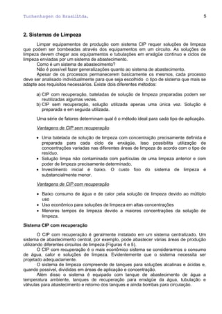 Tuchenhagen do BrasilLtda.
2. Sistemas de Limpeza
Limpar equipamentos de produção com sistema CIP requer soluções de limpeza
que podem ser bombeadas através dos equipamentos em um circuito. As soluções de
limpeza devem chegar aos equipamentos e tubulações em enxágüe contínuo e ciclos de
limpeza enviadas por um sistema de abastecimento.
Como é um sistema de abastecimento?
Não é possível fazer generalizações quanto ao sistema de abastecimento.
Apesar de os processos permanecerem basicamente os mesmos, cada processo
deve ser analisado individualmente para que seja escolhido o tipo de sistema que mais se
adapte aos requisitos necessários. Existe dois diferentes métodos:
a) CIP com recuperação, bateladas de solução de limpeza preparadas podem ser
reutilizadas algumas vezes.
b) CIP sem recuperação, solução utilizada apenas uma única vez. Solução é
preparada e em seguida utilizada.
Uma série de fatores determinam qual é o método ideal para cada tipo de aplicação.
Vantagens de CIP sem recuperação
• Uma batelada de solução de limpeza com concentração precisamente definida é
preparada para cada ciclo de enxágüe. Isso possibilita utilização de
concentrações variadas nas diferentes áreas de limpeza de acordo com o tipo de
resíduo.
• Solução limpa não contaminada com partículas de uma limpeza anterior e com
poder de limpeza precisamente determinado.
• Investimento inicial é baixo. O custo fixo do sistema de limpeza é
substancialmente menor.
Vantagens de CIP com recuperação
• Baixo consumo de água e de calor pela solução de limpeza devido ao múltiplo
uso
• Uso econômico para soluções de limpeza em altas concentrações
• Menores tempos de limpeza devido a maiores concentrações da solução de
limpeza.
Sistema CIP com recuperação
O CIP com recuperação é geralmente instalado em um sistema centralizado. Um
sistema de abastecimento central, por exemplo, pode abastecer várias áreas de produção
utilizando diferentes circuitos de limpeza (Figuras 4 e 5).
O CIP com recuperação é o mais econômico sistema se considerarmos o consumo
de água, calor e soluções de limpeza. Evidentemente que o sistema necessita ser
projetado adequadamente.
O sistema de limpeza compreende de tanques para soluções alcalinas e ácidas e,
quando possível, divididas em áreas de aplicação e concentração.
Além disso o sistema é equipado com tanque de abastecimento de água a
temperatura ambiente, tanques de recuperação para enxágüe da água, tubulação e
válvulas para abastecimento e retorno dos tanques e ainda bombas para circulação.
5
 