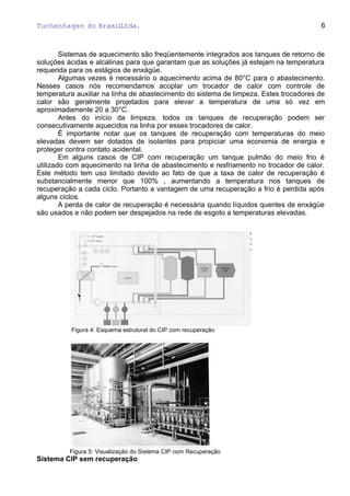 Tuchenhagen do BrasilLtda.
Sistemas de aquecimento são freqüentemente integrados aos tanques de retorno de
soluções ácidas e alcalinas para que garantam que as soluções já estejam na temperatura
requerida para os estágios de enxágüe.
Algumas vezes é necessário o aquecimento acima de 80°C para o abastecimento.
Nesses casos nós recomendamos acoplar um trocador de calor com controle de
temperatura auxiliar na linha de abastecimento do sistema de limpeza. Estes trocadores de
calor são geralmente projetados para elevar a temperatura de uma só vez em
aproximadamente 20 a 30°C.
Antes do início da limpeza, todos os tanques de recuperação podem ser
consecutivamente aquecidos na linha por esses trocadores de calor.
É importante notar que os tanques de recuperação com temperaturas do meio
elevadas devem ser dotados de isolantes para propiciar uma economia de energia e
proteger contra contato acidental.
Em alguns casos de CIP com recuperação um tanque pulmão do meio frio é
utilizado com aquecimento na linha de abastecimento e resfriamento no trocador de calor.
Este método tem uso limitado devido ao fato de que a taxa de calor de recuperação é
substancialmente menor que 100% , aumentando a temperatura nos tanques de
recuperação a cada ciclo. Portanto a vantagem de uma recuperação a frio é perdida após
alguns ciclos.
A perda de calor de recuperação é necessária quando líquidos quentes de enxágüe
são usados e não podem ser despejados na rede de esgoto a temperaturas elevadas.
Figura 4: Esquema estrutural do CIP com recuperação
Figura 5: Visualização do Sistema CIP com Recuperação
Sistema CIP sem recuperação
6
 