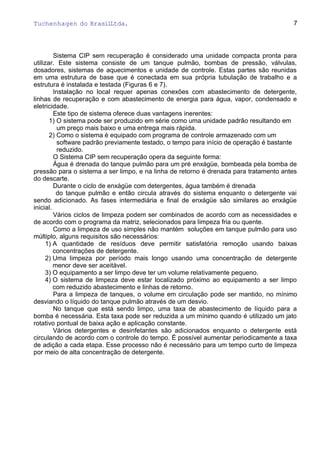 Tuchenhagen do BrasilLtda.
Sistema CIP sem recuperação é considerado uma unidade compacta pronta para
utilizar. Este sistema consiste de um tanque pulmão, bombas de pressão, válvulas,
dosadores, sistemas de aquecimentos e unidade de controle. Estas partes são reunidas
em uma estrutura de base que é conectada em sua própria tubulação de trabalho e a
estrutura é instalada e testada (Figuras 6 e 7).
Instalação no local requer apenas conexões com abastecimento de detergente,
linhas de recuperação e com abastecimento de energia para água, vapor, condensado e
eletricidade.
Este tipo de sistema oferece duas vantagens inerentes:
1) O sistema pode ser produzido em série como uma unidade padrão resultando em
um preço mais baixo e uma entrega mais rápida.
2) Como o sistema é equipado com programa de controle armazenado com um
software padrão previamente testado, o tempo para início de operação é bastante
reduzido.
O Sistema CIP sem recuperação opera da seguinte forma:
Água é drenada do tanque pulmão para um pré enxágüe, bombeada pela bomba de
pressão para o sistema a ser limpo, e na linha de retorno é drenada para tratamento antes
do descarte.
Durante o ciclo de enxágüe com detergentes, água também é drenada
do tanque pulmão e então circula através do sistema enquanto o detergente vai
sendo adicionado. As fases intermediária e final de enxágüe são similares ao enxágüe
inicial.
Vários ciclos de limpeza podem ser combinados de acordo com as necessidades e
de acordo com o programa da matriz, selecionados para limpeza fria ou quente.
Como a limpeza de uso simples não mantém soluções em tanque pulmão para uso
múltiplo, alguns requisitos são necessários:
1) A quantidade de resíduos deve permitir satisfatória remoção usando baixas
concentrações de detergente.
2) Uma limpeza por período mais longo usando uma concentração de detergente
menor deve ser aceitável.
3) O equipamento a ser limpo deve ter um volume relativamente pequeno.
4) O sistema de limpeza deve estar localizado próximo ao equipamento a ser limpo
com reduzido abastecimento e linhas de retorno.
Para a limpeza de tanques, o volume em circulação pode ser mantido, no mínimo
desviando o líquido do tanque pulmão através de um desvio.
No tanque que está sendo limpo, uma taxa de abastecimento de líquido para a
bomba é necessária. Esta taxa pode ser reduzida a um mínimo quando é utilizado um jato
rotativo pontual de baixa ação e aplicação constante.
Vários detergentes e desinfetantes são adicionados enquanto o detergente está
circulando de acordo com o controle do tempo. É possível aumentar periodicamente a taxa
de adição a cada etapa. Esse processo não é necessário para um tempo curto de limpeza
por meio de alta concentração de detergente.
7
 