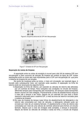 Tuchenhagen do BrasilLtda.
Figura 6: Esquema estrutural do CIP sem Recuperação
Figura 7: Unidade de CIP sem Recuperação
Separação de meios de limpeza
A separação entre os ciclos de enxágüe é crucial para vida útil da sistema CIP com
recuperação e para consumo de solução de limpeza em ambos os tipos de CIP. Essas
separações entre os ciclos são mais importantes para o CIP com recuperação do que para
o sistema de limpeza de uso simples.
No ponto de mudança entre os ciclos, o meio em circulação, por exemplo água, é
trocado pelo subsequente meio, por exemplo soda caustica. A separação na linha de
retorno pode ser alcançada da seguinte forma:
1) Separação na linha de retorno, por exemplo as válvulas de retorno são alteradas
por um controle de tempo. Para variações nas condições no circuito de limpeza,
diferentes tempos para transportes são necessários. Em tanques esses transportes
devem ocorrer em dois estágios. Primeiramente a linha de abastecimento empurra
o meio até o tanque a ser limpo. Depois de um intervalo em que todo o fluido
residual é retornado para o sistema CIP, o meio da linha de retorno é enviado para
o sistema de limpeza.
2) No caso de limpeza de tanque cujas linhas de abastecimento de detergente e de
retorno são conectados por meio de válvulas, o detergente utilizado pode ser
enviado por meio de um sistema fechado. O abastecimento e linha de retorno são
conectados por meio de uma válvula de controle adicional para formar um circuito
fechado. Depois que o ciclo de enxágüe está completo, o tanque é esvaziado.
Depois de fechar as válvulas de entrada e saída da linha, o circuito de limpeza
8
 