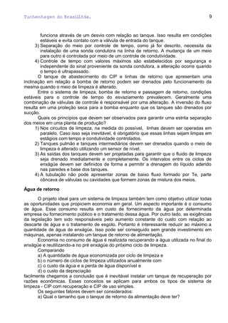 Tuchenhagen do BrasilLtda.
funciona através de um desvio com relação ao tanque. Isso resulta em condições
estáveis e evita contato com a válvula de entrada do tanque.
3) Separação do meio por controle de tempo, como já foi descrito, necessita da
instalação de uma sonda condutora na linha de retorno. A mudança de um meio
para outro é controlada por meio de um controle de condutividade.
4) Controle de tempo com valores máximos são estabelecidos por segurança e
independente do sinal proveniente da sonda condutora, a alteração ocorre quando
o tempo é ultrapassado.
O tanque de abastecimento do CIP e linhas de retorno que apresentam uma
inclinação em relação a bomba de retorno podem ser drenados pelo funcionamento da
mesma quando o meio de limpeza é alterado.
Entre o sistema de limpeza, bomba de retorno e passagem de retorno, condições
estáveis para o controle de tempo do esvaziamento prevalecem. Geralmente uma
combinação de válvulas de controle é responsável por uma alteração. A inversão do fluxo
resulta em uma proteção seca para a bomba enquanto que os tanques são drenados por
sucção.
Quais os princípios que devem ser observados para garantir uma estrita separação
dos meios em uma planta de produção?
1) Nos circuitos de limpeza, na medida do possível, linhas devem ser operadas em
paralelo. Caso isso seja inevitável, é obrigatório que essas linhas sejam limpas em
estágios com tempo e condutividade controlados.
2) Tanques pulmão e tanques intermediários devem ser drenados quando o meio de
limpeza é alterado utilizando um sensor de nível.
3) As saídas dos tanques devem ser projetadas para garantir que o fluido de limpeza
seja drenado imediatamente e completamente. Os intervalos entre os ciclos de
enxágüe devem ser definidos de forma a permitir a drenagem do líquido aderido
nas paredes e base dos tanques.
4) A tubulação não pode apresentar zonas de baixo fluxo formado por Te, parte
côncava de válvulas ou cavidades que formem zonas de mistura dos meios.
Água de retorno
O projeto ideal para um sistema de limpeza também tem como objetivo utilizar todas
as oportunidades que propiciem economia em geral. Um aspecto importante é o consumo
de água. Esse consumo resulta em custo de fornecimento da água por determinada
empresa ou fornecimento público e o tratamento dessa água. Por outro lado, as exigências
da legislação tem sido responsáveis pelo aumento constante do custo com relação ao
descarte de água e o tratamento de esgoto. Portanto é interessante reduzir ao máximo a
quantidade de água de enxágüe. Isso pode ser conseguido sem grande investimento em
máquinas, apenas instalando um tanque de retorno de alimentação.
Economia no consumo de água é realizada recuperando a água utilizada no final do
enxágüe e reutilizando-a no pré enxágüe do próximo ciclo de limpeza.
Comparando
a) A quantidade de água economizada por ciclo de limpeza e
b) o número de ciclos de limpeza utilizados anualmente com
c) o custo da água e a perda de água disponível e
d) o custo da depreciação
facilmente chegamos a conclusão que é inevitável instalar um tanque de recuperação por
razões econômicas. Esses conceitos se aplicam para ambos os tipos de sistema de
limpeza - CIP com recuperação e CIP de uso simples.
Os seguintes fatores devem ser considerados:
a) Qual o tamanho que o tanque de retorno da alimentação deve ter?
9
 