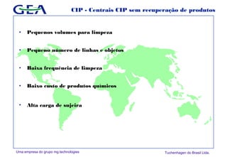 Uma empresa do grupo mg technologies Tuchenhagen do Brasil Ltda.
CIP - Centrais CIP sem recuperação de produtos
• Pequenos volumes para limpeza
• Pequeno número de linhas e objetos
• Baixa frequência de limpeza
• Baixo custo de produtos químicos
• Alta carga de sujeira
 