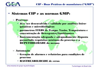 Uma empresa do grupo mg technologies Tuchenhagen do Brasil Ltda.
CIP - Boas Práticas de manufatura (“GMP”)
• Sistemas CIP e as normas GMP:
– Processo:
• deve ser desenvolvido e validado por análises físico-
químicas e microbiológicas
• parâmetros FIXOS de Tempo, Vazão, Temperatura e
concentração de Detergentes/Sanitizantes
• Instrumentação adequada e adequadamente disposta
garantindo requisitos mínimos do processo e a
REPETIBILIDADE do mesmo
– Automação
• Geração de alarmes e relatórios para condições de
processo
• RASTREABILIDADE de erros
 