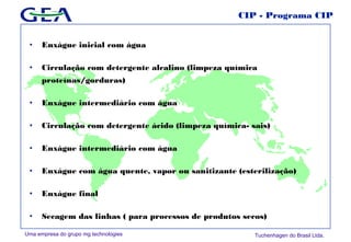 Uma empresa do grupo mg technologies Tuchenhagen do Brasil Ltda.
CIP - Programa CIP
• Enxágue inicial com água
• Circulação com detergente alcalino (limpeza química
proteínas/gorduras)
• Enxágue intermediário com água
• Circulação com detergente ácido (limpeza química- sais)
• Enxágue intermediário com água
• Enxágue com água quente, vapor ou sanitizante (esterilização)
• Enxágue final
• Secagem das linhas ( para processos de produtos secos)
 