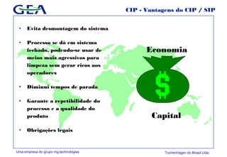 Uma empresa do grupo mg technologies Tuchenhagen do Brasil Ltda.
Economia
Capital
CIP - Vantagens do CIP / SIP
• Evita desmontagem do sistema
• Processo se dá em sistema
fechado, podendo-se usar de
meios mais agressivos para
limpeza sem gerar ricos aos
operadores
• Diminui tempos de parada
• Garante a repetibilidade do
processo e a qualidade do
produto
• Obrigações legais
 