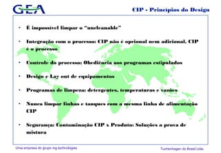 Uma empresa do grupo mg technologies Tuchenhagen do Brasil Ltda.
CIP - Princípios do Design
• É impossível limpar o “uncleanable”
• Integração com o processo: CIP não é opcional nem adicional, CIP
é o processo
• Controle do processo: Obediência aos programas estipulados
• Design e Lay out de equipamentos
• Programas de limpeza: detergentes, temperaturas e vazôes
• Nunca limpar linhas e tanques com a mesma linha de alimentação
CIP
• Segurança: Contaminação CIP x Produto: Soluções a prova de
mistura
 