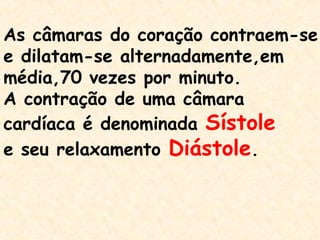 As câmaras do coração contraem-se
e dilatam-se alternadamente,em
média,70 vezes por minuto.
A contração de uma câmara
cardíaca é denominada Sístole
e seu relaxamento Diástole.
 