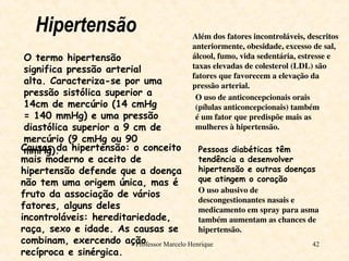Professor Marcelo Henrique 42
Hipertensão
O termo hipertensão
significa pressão arterial
alta. Caracteriza-se por uma
pressão sistólica superior a
14cm de mercúrio (14 cmHg
= 140 mmHg) e uma pressão
diastólica superior a 9 cm de
mercúrio (9 cmHg ou 90
mmHg).
Causas da hipertensão: o conceito
mais moderno e aceito de
hipertensão defende que a doença
não tem uma origem única, mas é
fruto da associação de vários
fatores, alguns deles
incontroláveis: hereditariedade,
raça, sexo e idade. As causas se
combinam, exercendo ação
recíproca e sinérgica.
Além dos fatores incontroláveis, descritos
anteriormente, obesidade, excesso de sal,
álcool, fumo, vida sedentária, estresse e
taxas elevadas de colesterol (LDL) são
fatores que favorecem a elevação da
pressão arterial.
O uso de anticoncepcionais orais
(pílulas anticoncepcionais) também
é um fator que predispõe mais as
mulheres à hipertensão.
Pessoas diabéticas têm
tendência a desenvolver
hipertensão e outras doenças
que atingem o coração
O uso abusivo de
descongestionantes nasais e
medicamento em spray para asma
também aumentam as chances de
hipertensão.
 