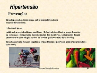 Professor Marcelo Henrique 43
Hipertensão
Prevenção:
dieta hipossódica (com pouco sal) e hipocalórica (sem
excesso de calorias);
redução de peso;
prática de exercícios físicos aeróbicos (de baixa intensidade e longa duração)
ou isotônicos (com grande movimentação dos membros). Sedentários devem
procurar um cardiologista antes de iniciar qualquer tipo de exercício;
dieta balanceada rica em vegetais e frutas frescas e pobre em gorduras saturadas e
colesterol;
 
