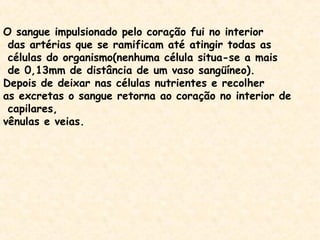 O sangue impulsionado pelo coração fui no interior
das artérias que se ramificam até atingir todas as
células do organismo(nenhuma célula situa-se a mais
de 0,13mm de distância de um vaso sangüíneo).
Depois de deixar nas células nutrientes e recolher
as excretas o sangue retorna ao coração no interior de
capilares,
vênulas e veias.
 