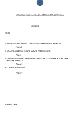 1
MONOGRAFIA: SISTEMAS DE CLIMATIZACIÓN ARTIFICIALES
AÑO 2015
INDICE
1. BREVE DESCRIPCION DEL CONCEPTO DE CLIMATIZACION ARTIFICIAL.
Página 3
2. IMPACTO AMBIENTAL DE LAS NUEVAS TECONOLOGIAS.
Página 4
3. LAS CUATRO FORMAS BASICAS QUE OFRECE LA TECNOLOGIA ACTUAL PARA
CLIMATIZAR ESPACIOS.
Página 5
4. CONTROL INTELIGENTE.
Página 6
INTRODUCCION:
 