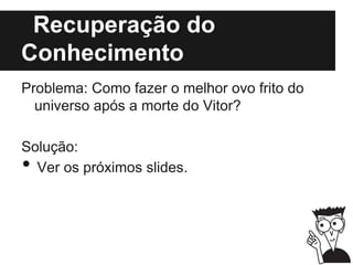 Recuperação do
Conhecimento
Problema: Como fazer o melhor ovo frito do
universo após a morte do Vitor?
Solução:
• Ver os próximos slides.
 