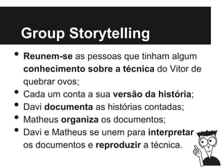 Group Storytelling
• Reunem-se as pessoas que tinham algum
conhecimento sobre a técnica do Vitor de
quebrar ovos;
• Cada um conta a sua versão da história;
• Davi documenta as histórias contadas;
• Matheus organiza os documentos;
• Davi e Matheus se unem para interpretar
os documentos e reproduzir a técnica.
 