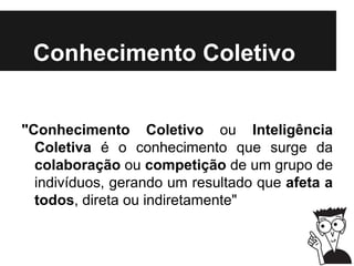 Conhecimento Coletivo
"Conhecimento Coletivo ou Inteligência
Coletiva é o conhecimento que surge da
colaboração ou competição de um grupo de
indivíduos, gerando um resultado que afeta a
todos, direta ou indiretamente"
 