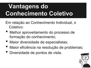 Vantagens do
Conhecimento Coletivo
Em relação ao Conhecimento Individual, o
Coletivo:
• Melhor aproveitamento do processo de
formação do conhecimento;
• Maior diversidade de especialistas;
• Maior eficiência na resolução de problemas;
• Diversidade de pontos de vista.
 