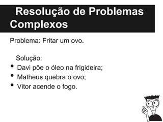 Resolução de Problemas
Complexos
Problema: Fritar um ovo.
Solução:
• Davi põe o óleo na frigideira;
• Matheus quebra o ovo;
• Vitor acende o fogo.
 
