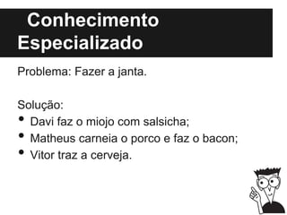 Conhecimento
Especializado
Problema: Fazer a janta.
Solução:
• Davi faz o miojo com salsicha;
• Matheus carneia o porco e faz o bacon;
• Vitor traz a cerveja.
 