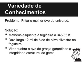 Variedade de
Conhecimentos
Problema: Fritar o melhor ovo do universo.
Solução:
• Matheus esquenta a frigideira a 345,55 K;
• Davi larga 12 ml de óleo de oliva silvestre na
frigideira;
• Vitor quebra o ovo de granja garantindo a
integridade estrutural da gema.
 