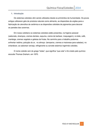 Química-Física/Coloides 2014
FÍSICA 3º ANO REGULAR 2
1. Introdução
Os sistemas coloidais vêm sendo utilizados desde os primórdios da humanidade. Os povos
antigos utilizaram géis de produtos naturais como alimento, as dispersões de argilas para a
fabricação de utensílios de cerâmica e as dispersões coloidais de pigmentos para decorar
as paredes das cavernas.
Em nosso cotidiano os sistemas coloidais estão presentes, na higiene pessoal
(sabonete, shampoo, cremes dentais, espuma, creme de barbear, maquiagem), no leite, café,
manteiga, cremes vegetais e geleias de frutas. No caminho para o trabalho podemos
enfrentar neblina, poluição do ar, no almoço (temperos, cremes e maionese para saladas), no
entardecer, ao saborear cerveja, refrigerante ou sorvete estamos ingerindo coloides.
O nome coloide vem do grego “kolas”, que significa “que cola” e foi criado pelo químico
escocês Thomas Graham, em 1870.
 
