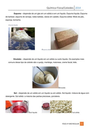 Química-Física/Coloides 2014
FÍSICA 3º ANO REGULAR 5
Espuma – dispersão de um gás em um sólido e em um líquido. Espuma líquida: Espuma
de barbear, espuma de cerveja, natas batidas, claras em castelo. Espuma sólida: Miolo de pão,
esponja, borracha.
3Espuma líquida
4Espuma sólida
Emulsão – dispersão de um líquido em um sólido ou outro líquido. Os exemplos mais
comuns desse tipo de coloide são o queijo, manteiga, maionese, creme facial, leite.
5Emulsão
Sol – dispersão de um sólido em um líquido ou em sólido. Sol líquido: mistura de água com
detergente. Sol sólido: a maioria das pedras preciosas, porcelana.
6sol líquido 7sol sólido
 