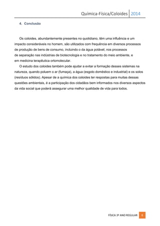 Química-Física/Coloides 2014
FÍSICA 3º ANO REGULAR 8
4. Conclusão
Os coloides, abundantemente presentes no quotidiano, têm uma influência e um
impacto consideráveis no homem, são utilizados com frequência em diversos processos
de produção de bens de consumo, incluindo o da água potável, nos processos
de separação nas indústrias de biotecnologia e no tratamento do meio ambiente, e
em medicina terapêutica ortomolecular.
O estudo dos coloides também pode ajudar a evitar a formação desses sistemas na
natureza, quando poluem o ar (fumaça), a água (esgoto doméstico e industrial) e os solos
(resíduos sólidos). Apesar de a química dos coloides ter respostas para muitas dessas
questões ambientais, é a participação dos cidadãos bem informados nos diversos aspectos
da vida social que poderá assegurar uma melhor qualidade de vida para todos.
 