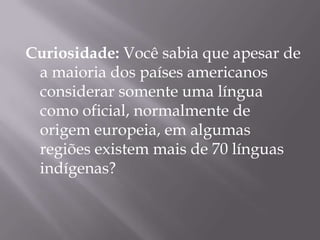 Curiosidade: Você sabia que apesar de
 a maioria dos países americanos
 considerar somente uma língua
 como oficial, normalmente de
 origem europeia, em algumas
 regiões existem mais de 70 línguas
 indígenas?
 