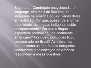 Segundo a Cambrigde encyclopedia of
language, são mais de 500 línguas
indígenas na América do Sul, várias delas
em extinção. Por que, apesar da enorme
quantidade, as línguas indígenas estão
desaparecendo? Por que a língua
espanhola predominou no continente
americano? Por que o português ficou
concentrado no Brasil? As diferentes
formas como as metrópoles europeias
conduziram a colonização na América
respondem a essas questões.
 
