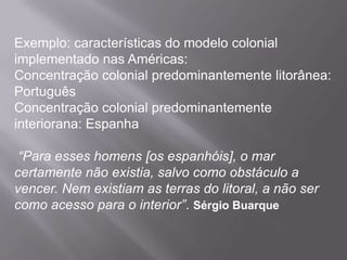 Exemplo: características do modelo colonial
implementado nas Américas:
Concentração colonial predominantemente litorânea:
Português
Concentração colonial predominantemente
interiorana: Espanha

 “Para esses homens [os espanhóis], o mar
certamente não existia, salvo como obstáculo a
vencer. Nem existiam as terras do litoral, a não ser
como acesso para o interior”. Sérgio Buarque
 