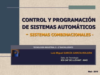 CONTROL Y PROGRAMACIÓN
DE SISTEMAS AUTOMÁTICOS
- SISTEMAS COMBINACIONALES -
Luis Miguel GARCÍA GARCÍA-ROLDÁN
Dpto. de Tecnología
IES CAP DE LLEVANT - MAÓ
TECNOLOGÍA INDUSTRIAL II – 2º BACHILLERATO
Maó - 2010
 