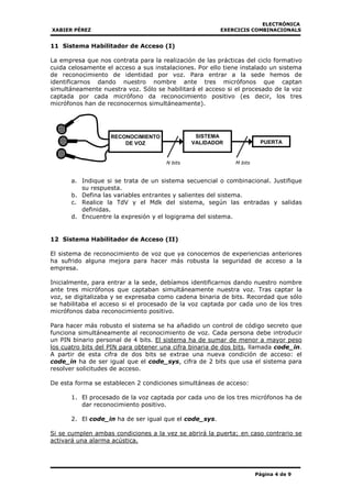 ELECTRÓNICA
XABIER PÉREZ EXERCICIS COMBINACIONALS
Página 4 de 9
11 Sistema Habilitador de Acceso (I)
La empresa que nos contrata para la realización de las prácticas del ciclo formativo
cuida celosamente el acceso a sus instalaciones. Por ello tiene instalado un sistema
de reconocimiento de identidad por voz. Para entrar a la sede hemos de
identificarnos dando nuestro nombre ante tres micrófonos que captan
simultáneamente nuestra voz. Sólo se habilitará el acceso si el procesado de la voz
captada por cada micrófono da reconocimiento positivo (es decir, los tres
micrófonos han de reconocernos simultáneamente).
a. Indique si se trata de un sistema secuencial o combinacional. Justifique
su respuesta.
b. Defina las variables entrantes y salientes del sistema.
c. Realice la TdV y el Mdk del sistema, según las entradas y salidas
definidas.
d. Encuentre la expresión y el logigrama del sistema.
12 Sistema Habilitador de Acceso (II)
El sistema de reconocimiento de voz que ya conocemos de experiencias anteriores
ha sufrido alguna mejora para hacer más robusta la seguridad de acceso a la
empresa.
Inicialmente, para entrar a la sede, debíamos identificarnos dando nuestro nombre
ante tres micrófonos que captaban simultáneamente nuestra voz. Tras captar la
voz, se digitalizaba y se expresaba como cadena binaria de bits. Recordad que sólo
se habilitaba el acceso si el procesado de la voz captada por cada uno de los tres
micrófonos daba reconocimiento positivo.
Para hacer más robusto el sistema se ha añadido un control de código secreto que
funciona simultáneamente al reconocimiento de voz. Cada persona debe introducir
un PIN binario personal de 4 bits. El sistema ha de sumar de menor a mayor peso
los cuatro bits del PIN para obtener una cifra binaria de dos bits, llamada code_in.
A partir de esta cifra de dos bits se extrae una nueva condición de acceso: el
code_in ha de ser igual que el code_sys, cifra de 2 bits que usa el sistema para
resolver solicitudes de acceso.
De esta forma se establecen 2 condiciones simultáneas de acceso:
1. El procesado de la voz captada por cada uno de los tres micrófonos ha de
dar reconocimiento positivo.
2. El code_in ha de ser igual que el code_sys.
Si se cumplen ambas condiciones a la vez se abrirá la puerta; en caso contrario se
activará una alarma acústica.
SISTEMA
VALIDADOR PUERTA
N bits M bits
RECONOCIMIENTO
DE VOZ
 
