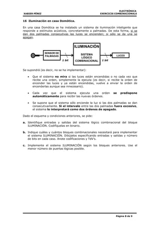 ELECTRÓNICA
XABIER PÉREZ EXERCICIS COMBINACIONALS
Página 8 de 9
16 Iluminación en casa Domótica.
En una casa Domótica se ha instalado un sistema de iluminación inteligente que
responde a estímulos acústicos, concretamente a palmadas. De esta forma, si se
dan dos palmadas consecutivas las luces se encienden; si sólo se da una se
apagan.
Se supondrá (es decir, no se ha implementar):
• Que el sistema no mira si las luces están encendidas o no cada vez que
recibe una orden, simplemente la ejecuta (es decir, si recibe la orden de
encender las luces y ya están encendidas, vuelve a enviar la orden de
encenderlas aunque sea innecesario).
• Cada vez que el sistema ejecuta una orden se predispone
automáticamente para recibir las nuevas órdenes.
• Se supone que el sistema sólo enciende la luz si las dos palmadas se dan
consecutivamente. Si el intervalo entre las dos palmadas fuera excesivo,
el sistema lo interpretará como dos órdenes de apagado.
Dado el esquema y condiciones anteriores, se pide:
a. Identifique entradas y salidas del sistema lógico combinacional del bloque
ILUMINACIÓN. Codifíquelas en binario.
b. Indique cuáles y cuántos bloques combinacionales necesitará para implementar
el sistema ILUMINACIÓN. Dibújelos especificando entradas y salidas y número
de bits en cada caso. Anote codificaciones y TdV’s.
c. Implemente el sistema ILUMINACIÓN según los bloques anteriores. Use el
menor número de puertas lógicas posible.
1 bit1 bit
SENSOR DE
PALMADAS
ILUMINACIÓN
SISTEMA
LÓGICO
COMBINACIONAL
LUCES
 