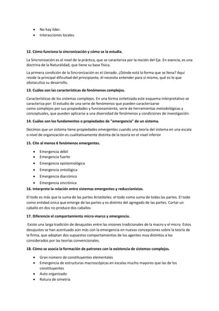  No hay líder.
 Interacciones locales.
12. Cómo funciona la sincronización y cómo se la estudia.
La Sincronización es el nivel de la práctica, que se caracteriza por la noción del Eje. En esencia, es una
doctrina de la Naturalidad, que tiene su base física.
La primera condición de la Sincronización es el Llenado. ¿Dónde está la forma que se llena? Aquí
reside la principal dificultad del principiante, él necesita entender para sí mismo, qué es lo que
obstaculiza su desarrollo.
13. Cuáles son las características de fenómenos complejos.
Características de los sistemas complejos. En una forma sintetizada este esquema interpretativo se
caracteriza por: El estudio de una serie de fenómenos que pueden caracterizarse
como complejos por sus propiedades y funcionamiento, serie de herramientas metodológicas y
conceptuales, que pueden aplicarse a una diversidad de fenómenos y condiciones de investigación.
14. Cuáles son los fundamentos o propiedades de "emergencia" de un sistema.
Decimos que un sistema tiene propiedades emergentes cuando una teoría del sistema en una escala
o nivel de organización es cualitativamente distinta de la teoría en el nivel inferior
15. Cite al menos 6 fenómenos emergentes.
 Emergencia débil
 Emergencia fuerte
 Emergencia epistemológica
 Emergencia ontológica
 Emergencia diacrónica
 Emergencia sincrónica
16. Interprete la relación entre sistemas emergentes y reduccionistas.
El todo es más que la suma de las partes Aristóteles: el todo como suma de todas las partes. El todo
como entidad única que emerge de las partes y es distinto del agregado de las partes. Cortar un
caballo en dos no produce dos caballos
17. Diferencie el comportamiento micro-marco y emergencia.
Existe una larga tradición de desajustes entre las visiones tradicionales de la macro y el micro. Estos
desajustes se han acentuado aún más con la emergencia en nuevas concepciones sobre la teoría de
la firma, que adoptan dos supuestos comportamientos de los agentes muy distintos a los
considerados por las teorías convencionales.
18. Cómo se asocia la formación de patrones con la existencia de sistemas complejos.
 Gran número de constituyentes elementales
 Emergencia de estructuras macroscópicas en escalas mucho mayores que las de los
constituyentes
 Auto organizado
 Rotura de simetría
 