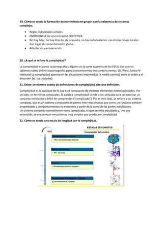 19. Cómo se asocia la formación de movimiento en grupos con la existencia de sistemas
complejos.
 Reglas individuales simples.
 EMERGENCIA de sincronización COLECTIVA.
 No hay líder, no hay director de orquesta, no hay señal exterior -Las interacciones locales
dan lugar al comportamiento global.
 Adaptación y cooperación
20. ¿A qué se refiere la complejidad?
La complejidad es como la pornografía: ¡Alguien en la corte suprema de los EEUU dijo que no
sabemos cómo definir la pornografía, pero la reconocemos en cuanto la vemos! (G. West, Santa Fe
Institute) La complejidad aparece en las situaciones intermedias (a medio camino) entre el orden y el
desorden (ej. las ciudades)
21. Existe un número exacto de definiciones de complejidad, cite una definición.
Complejidad es la cualidad de lo que está compuesto de diversos elementos interrelacionados. Por
un lado, en términos coloquiales, la palabra complejidad tiende a ser utilizada para caracterizar un
conjunto intrincado y difícil de comprender ("complicado"). Por el otro lado, se refiere a un sistema
complejo, que es un sistema compuesto de partes interrelacionadas que como un conjunto exhiben
propiedades y comportamientos no evidentes a partir de la suma de las partes individuales.
Un sistema complejo normalmente no es complicado, lo que permite estudiarlo y, una vez
entendido, se encuentran mecanismos muy simples que producen complejidad.
22. Cómo se asocia una escala de longitud con la complejidad.
 