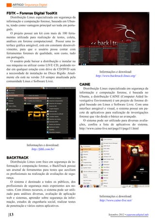 ARTIGO Segurança Digital

FDTK – Forense Digital ToolKit
    Distribuição Linux especializada em segurança da
informação e computação forense, baseada em Ubun­
tu, tendo como vantagem principal ser toda em portu­
guês.
    O projeto possui um kit com mais de 100 ferra­
mentas utilizada para realização de testes, coleta,
análises em forense computacional. Possui uma in­
terface gráfica amigável, está em constante desenvol­
vimento, para que o usuário possa contar com
ferramentas forenses de qualidade, sem custo, tudo
em português.
    O usuário pode baixar a distribuição e instalar na
sua máquina ou utilizar como LIVE CD, podendo ro­
dar em qualquer estação com drive de CD/DVD sem
a necessidade de instalação no Disco Rígido. Atual­                     Informações e download:
mente ela está na versão 3.0 sempre atualizada pela                  http://www.backtrack­linux.org/
comunidade Linux e Software Livre.
                                                         CAINE
                                                            Distribuição Linux especializada em segurança da
                                                         informação e computação forense, é baseada no
                                                         Ubuntu, a distribuição CAINE (Computer Aided In­
                                                         vestigative Environment) é um projeto de forense di­
                                                         gital baseado em Linux e Software Livre. Com uma
                                                         interface amigável e visual, o sistema possui um pa­
                                                         cote de aplicativos para realização de investigações
                                                         forense que vão desde o básico ao avançado.
                                                            O sistema pode ser utilizado para diversas avalia­
                                                         ções, confira a lista de aplicativos do sistema.
                                                         http://www.caine­live.net/page11/page11.html




               Informações e download:
                   http://fdtk.com.br/

BACKTRACK
   Distribuição Linux com foco em segurança da in­
formação e computação forense, o BackTrack possui
um arsenal de ferramentas para testes que auxiliam
os profissionais na realização de avaliações de segu­
rança.
   O sistema é destinado a todos os públicos, dos
profissionais de segurança mais experientes aos no­
vatos. Com ótimos recursos, o sistema pode ser utili­
zado para análises diversas, avaliação de aplicação
web e sistemas, aprender sobre segurança da infor­                      Informações e download:
mação, estudos de engenharia social, realizar testes                    http://www.caine­live.net/
de penetração e vários outros aplicativos.

 |13                                                                           Setembro 2012 • segurancadigital.info
 