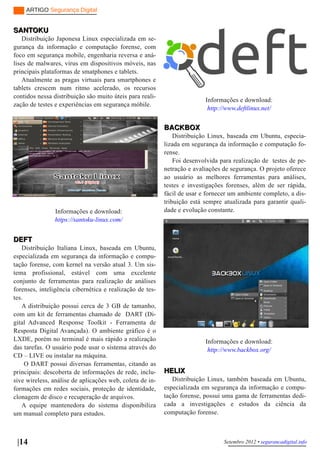 ARTIGO Segurança Digital


SANTOKU
    Distribuição Japonesa Linux especializada em se­
gurança da informação e computação forense, com
foco em segurança mobile, engenharia reversa e aná­
lises de malwares, vírus em dispositivos móveis, nas
principais plataformas de smatphones e tablets.
    Atualmente as pragas virtuais para smartphones e
tablets crescem num ritmo acelerado, os recursos
contidos nessa distribuição são muito úteis para reali­
                                                                         Informações e download:
zação de testes e experiências em segurança móbile.
                                                                          http://www.deftlinux.net/


                                                          BACKBOX
                                                              Distribuição Linux, baseada em Ubuntu, especia­
                                                          lizada em segurança da informação e computação fo­
                                                          rense.
                                                              Foi desenvolvida para realização de testes de pe­
                                                          netração e avaliações de segurança. O projeto oferece
                                                          ao usuário as melhores ferramentas para análises,
                                                          testes e investigações forenses, além de ser rápida,
                                                          fácil de usar e fornecer um ambiente completo, a dis­
                                                          tribuição está sempre atualizada para garantir quali­
                Informações e download:                   dade e evolução constante.
                https://santoku­linux.com/


DEFT
   Distribuição Italiana Linux, baseada em Ubuntu,
especializada em segurança da informação e compu­
tação forense, com kernel na versão atual 3. Um sis­
tema profissional, estável com uma excelente
conjunto de ferramentas para realização de análises
forenses, inteligência cibernética e realização de tes­
tes.
   A distribuição possui cerca de 3 GB de tamanho,
com um kit de ferramentas chamado de DART (Di­
gital Advanced Response Toolkit ­ Ferramenta de
Resposta Digital Avançada). O ambiente gráfico é o
LXDE, porém no terminal é mais rápido a realização                       Informações e download:
das tarefas. O usuário pode usar o sistema através do                     http://www.backbox.org/
CD – LIVE ou instalar na máquina.
     O DART possui diversas ferramentas, citando as
principais: descoberta de informações de rede, inclu­     HELIX
sive wireless, análise de aplicações web, coleta de in­      Distribuição Linux, também baseada em Ubuntu,
formações em redes sociais, proteção de identidade,       especializada em segurança da informação e compu­
clonagem de disco e recuperação de arquivos.              tação forense, possui uma gama de ferramentas dedi­
   A equipe mantenedora do sistema disponibiliza          cada a investigações e estudos da ciência da
um manual completo para estudos.                          computação forense.



 |14                                                                            Setembro 2012 • segurancadigital.info
 