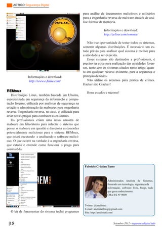 ARTIGO Segurança Digital

                                                         para análise de documentos maliciosos e utilitários
                                                         para a engenharia reversa de malware através de aná­
                                                         lise forense de memória.

                                                                          Informações e download:
                                                                          http://zeltser.com/remnux/

                                                            Não tive oportunidade de testar todos os sistemas,
                                                         somente algumas distribuições. É necessário um es­
                                                         tudo prévio para analisar qual sistema é melhor para
                                                         a atividade a ser exercida.
                                                            Esses sistemas são destinados a profissionais, é
                                                         preciso ter ética para realização das atividades foren­
                                                         ses, tanto com os sistemas citados neste artigo, quan­
                                                         to em qualquer recurso existente, para a segurança e
               Informações e download:                   proteção de todos.
                http://www.e­fense.com/                     Não utilize os recursos para prática de crimes.
                                                         Hacker não Cracker!

REMnux                                                      Bons estudos e sucesso!
   Distribuição Linux, também baseada em Ubuntu,
especializada em segurança da informação e compu­
tação forense, utilizada por analistas de segurança na
criação e administração de malwares para engenharia
reversa. Engenharia reversa, no caso, é utilizada para
criar novas pragas para combater as existentes.
   Os profissionais criam uma nova amostra de
malware em laboratório para infectar o sistema que
possui o malware em questão e direciona as conexões
potencialmente maliciosas para o sistema REMnux,
que estará escutando e analisando o software malici­
oso. O que ocorre na verdade é a engenharia reversa,
que estuda e entende como funciona o praga para
combatê­la.




                                                          Fabrício Cristian Basto



                                                                             Administrador, Analista de Sistemas,
                                                                             fissurado em tecnologia, segurança da
                                                                             informação, software livre, blogs, tudo
                                                                             que gera conhecimento.
                                                                             CRA/ES Nº 9009


                                                          Twitter: @analistati
                                                          E­mail: analistatiblog@gmail.com
   O kit de ferramentas do sistema inclui programas       Site: http://analistati.com/



 |15                                                                              Setembro 2012 • segurancadigital.info
 