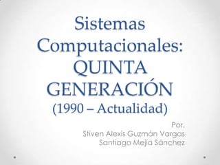 Sistemas
Computacionales:
QUINTA
GENERACIÓN
(1990 – Actualidad)
Por.
Stiven Alexis Guzmán Vargas
Santiago Mejía Sánchez
 
