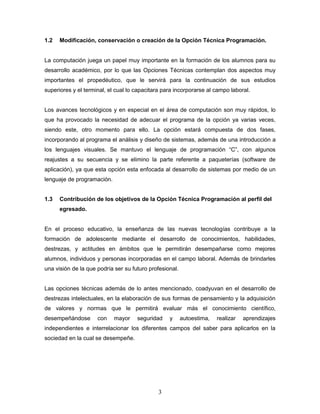 3
1.2 Modificación, conservación o creación de la Opción Técnica Programación.
La computación juega un papel muy importante en la formación de los alumnos para su
desarrollo académico, por lo que las Opciones Técnicas contemplan dos aspectos muy
importantes el propedéutico, que le servirá para la continuación de sus estudios
superiores y el terminal, el cual lo capacitara para incorporarse al campo laboral.
Los avances tecnológicos y en especial en el área de computación son muy rápidos, lo
que ha provocado la necesidad de adecuar el programa de la opción ya varias veces,
siendo este, otro momento para ello. La opción estará compuesta de dos fases,
incorporando al programa el análisis y diseño de sistemas, además de una introducción a
los lenguajes visuales. Se mantuvo el lenguaje de programación “C”, con algunos
reajustes a su secuencia y se elimino la parte referente a paqueterías (software de
aplicación), ya que esta opción esta enfocada al desarrollo de sistemas por medio de un
lenguaje de programación.
1.3 Contribución de los objetivos de la Opción Técnica Programación al perfil del
egresado.
En el proceso educativo, la enseñanza de las nuevas tecnologías contribuye a la
formación de adolescente mediante el desarrollo de conocimientos, habilidades,
destrezas, y actitudes en ámbitos que le permitirán desempañarse como mejores
alumnos, individuos y personas incorporadas en el campo laboral. Además de brindarles
una visión de la que podría ser su futuro profesional.
Las opciones técnicas además de lo antes mencionado, coadyuvan en el desarrollo de
destrezas intelectuales, en la elaboración de sus formas de pensamiento y la adquisición
de valores y normas que le permitirá evaluar más el conocimiento científico,
desempeñándose con mayor seguridad y autoestima, realizar aprendizajes
independientes e interrelacionar los diferentes campos del saber para aplicarlos en la
sociedad en la cual se desempeñe.
 