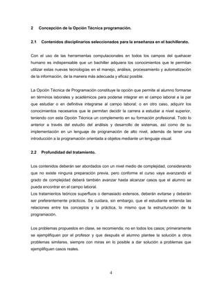 4
2 Concepción de la Opción Técnica programación.
2.1 Contenidos disciplinarios seleccionados para la enseñanza en el bachillerato.
Con el uso de las herramientas computacionales en todos los campos del quehacer
humano es indispensable que un bachiller adquiera los conocimientos que le permitan
utilizar estas nuevas tecnologías en el manejo, análisis, procesamiento y automatización
de la información, de la manera más adecuada y eficaz posible.
La Opción Técnica de Programación constituye la opción que permite al alumno formarse
en términos laborales y académicos para poderse integrar en el campo laboral a la par
que estudiar o en definitiva integrarse al campo laboral; o en otro caso, adquirir los
conocimientos necesarios que le permitan decidir la carrera a estudiar a nivel superior,
teniendo con esta Opción Técnica un complemento en su formación profesional. Todo lo
anterior a través del estudio del análisis y desarrollo de sistemas, así como de su
implementación en un lenguaje de programación de alto nivel, además de tener una
introducción a la programación orientada a objetos mediante un lenguaje visual.
2.2 Profundidad del tratamiento.
Los contenidos deberán ser abordados con un nivel medio de complejidad, considerando
que no existe ninguna preparación previa, pero conforme el curso vaya avanzando el
grado de complejidad deberá también avanzar hasta alcanzar casos que el alumno se
pueda encontrar en el campo laboral.
Los tratamientos teóricos superfluos o demasiado extensos, deberán evitarse y deberán
ser preferentemente prácticos. Se cuidara, sin embargo, que el estudiante entienda las
relaciones entre los conceptos y la práctica, lo mismo que la estructuración de la
programación.
Los problemas propuestos en clase, se recomienda; no en todos los casos; primeramente
se ejemplifiquen por el profesor y que después el alumno plantee la solución a otros
problemas similares, siempre con miras en lo posible a dar solución a problemas que
ejemplifiquen casos reales.
 