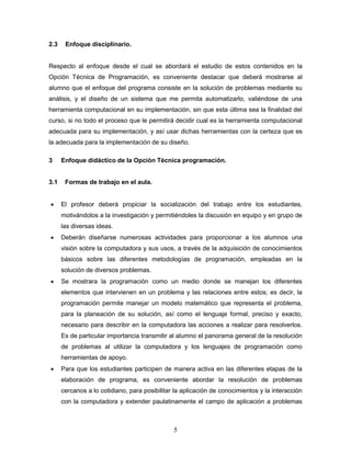 5
2.3 Enfoque disciplinario.
Respecto al enfoque desde el cual se abordará el estudio de estos contenidos en la
Opción Técnica de Programación, es conveniente destacar que deberá mostrarse al
alumno que el enfoque del programa consiste en la solución de problemas mediante su
análisis, y el diseño de un sistema que me permita automatizarlo, valiéndose de una
herramienta computacional en su implementación, sin que esta última sea la finalidad del
curso, si no todo el proceso que le permitirá decidir cual es la herramienta computacional
adecuada para su implementación, y así usar dichas herramientas con la certeza que es
la adecuada para la implementación de su diseño.
3 Enfoque didáctico de la Opción Técnica programación.
3.1 Formas de trabajo en el aula.
 El profesor deberá propiciar la socialización del trabajo entre los estudiantes,
motivándolos a la investigación y permitiéndoles la discusión en equipo y en grupo de
las diversas ideas.
 Deberán diseñarse numerosas actividades para proporcionar a los alumnos una
visión sobre la computadora y sus usos, a través de la adquisición de conocimientos
básicos sobre las diferentes metodologías de programación, empleadas en la
solución de diversos problemas.
 Se mostrara la programación como un medio donde se manejan los diferentes
elementos que intervienen en un problema y las relaciones entre estos; es decir, la
programación permite manejar un modelo matemático que representa el problema,
para la planeación de su solución, así como el lenguaje formal, preciso y exacto,
necesario para describir en la computadora las acciones a realizar para resolverlos.
Es de particular importancia transmitir al alumno el panorama general de la resolución
de problemas al utilizar la computadora y los lenguajes de programación como
herramientas de apoyo.
 Para que los estudiantes participen de manera activa en las diferentes etapas de la
elaboración de programa, es conveniente abordar la resolución de problemas
cercanos a lo cotidiano, para posibilitar la aplicación de conocimientos y la interacción
con la computadora y extender paulatinamente el campo de aplicación a problemas
 