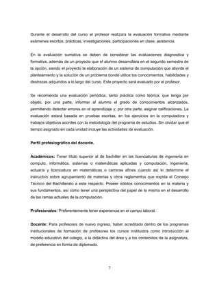 7
Durante el desarrollo del curso el profesor realizara la evaluación formativa mediante
exámenes escritos, prácticas, investigaciones, participaciones en clase, asistencia.
En la evaluación sumativa se deben de considerar las evaluaciones diagnostica y
formativa, además de un proyecto que el alumno desarrollara en el segundo semestre de
la opción, siendo el proyecto la elaboración de un sistema de computación que aborde el
planteamiento y la solución de un problema donde utilice los conocimientos, habilidades y
destrezas adquiridos a lo largo del curso. Este proyecto será evaluado por el profesor.
Se recomienda una evaluación periódica, tanto práctica como teórica, que tenga por
objeto, por una parte, informar al alumno el grado de conocimientos alcanzados,
permitiendo detectar errores en el aprendizaje y, por otra parte, asignar calificaciones. La
evaluación estará basada en pruebas escritas, en los ejercicios en la computadora y
trabajos objetivos acordes con la metodología del programa de estudios. Sin olvidar que el
tiempo asignado en cada unidad incluye las actividades de evaluación.
Perfil profesiográfico del docente.
Académicos: Tener título superior al de bachiller en las licenciaturas de ingeniería en
computo, informática, sistemas o matemáticas aplicadas y computación, ingeniería,
actuaría y licenciatura en matemáticas o carreras afines cuando así lo determine el
instructivo sobre agrupamiento de materias y otros reglamentos que expida el Consejo
Técnico del Bachillerato a este respecto. Poseer sólidos conocimientos en la materia y
sus fundamentos, así como tener una perspectiva del papel de la misma en el desarrollo
de las ramas actuales de la computación.
Profesionales: Preferentemente tener experiencia en el campo laboral.
Docente: Para profesores de nuevo ingreso, haber acreditado dentro de los programas
institucionales de formación de profesores los cursos instituidos como introducción al
modelo educativo del colegio, a la didáctica del área y a los contenidos de la asignatura,
de preferencia en forma de diplomado.
 