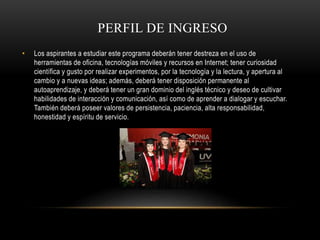 PERFIL DE INGRESO
• Los aspirantes a estudiar este programa deberán tener destreza en el uso de
herramientas de oficina, tecnologías móviles y recursos en Internet; tener curiosidad
científica y gusto por realizar experimentos, por la tecnología y la lectura, y apertura al
cambio y a nuevas ideas; además, deberá tener disposición permanente al
autoaprendizaje, y deberá tener un gran dominio del inglés técnico y deseo de cultivar
habilidades de interacción y comunicación, así como de aprender a dialogar y escuchar.
También deberá poseer valores de persistencia, paciencia, alta responsabilidad,
honestidad y espíritu de servicio.
 