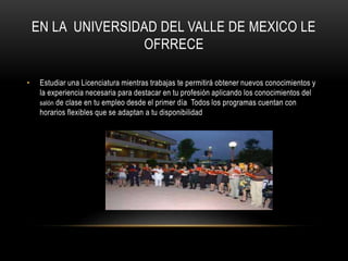 EN LA UNIVERSIDAD DEL VALLE DE MEXICO LE
OFRRECE
• Estudiar una Licenciatura mientras trabajas te permitirá obtener nuevos conocimientos y
la experiencia necesaria para destacar en tu profesión aplicando los conocimientos del
salón de clase en tu empleo desde el primer día Todos los programas cuentan con
horarios flexibles que se adaptan a tu disponibilidad
 