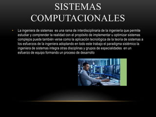 SISTEMAS
COMPUTACIONALES
• La ingeniera de sistemas es una rama de interdisciplinaria de la ingeniería que permite
estudiar y comprender la realidad con el propósito de implementar u optimizar sistemas
complejos puede también verse como la aplicación tecnológica de la teoría de sistemas a
los esfuerzos de la ingeniera adoptando en todo este trabajo el paradigma sistémico la
ingeniera de sistemas integra otras disciplinas y grupos de especialidades en un
esfuerzo de equipo formando un proceso de desarrollo
 