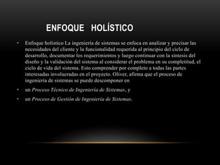 ENFOQUE HOLÍSTICO
• Enfoque holístico La ingeniería de sistemas se enfoca en analizar y precisar las
necesidades del cliente y la funcionalidad requerida al principio del ciclo de
desarrollo, documentar los requerimientos y luego continuar con la síntesis del
diseño y la validación del sistema al considerar el problema en su completitud, el
ciclo de vida del sistema. Esto comprender por completo a todas las partes
interesadas involucradas en el proyecto. Oliver, afirma que el proceso de
ingeniería de sistemas se puede descomponer en
• un Proceso Técnico de Ingeniería de Sistemas, y
• un Proceso de Gestión de Ingeniería de Sistemas.
 