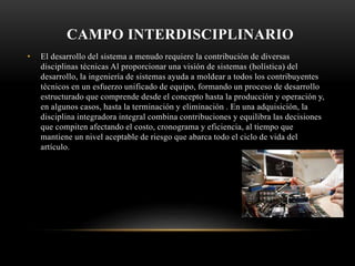 CAMPO INTERDISCIPLINARIO
• El desarrollo del sistema a menudo requiere la contribución de diversas
disciplinas técnicas​ Al proporcionar una visión de sistemas (holística) del
desarrollo, la ingeniería de sistemas ayuda a moldear a todos los contribuyentes
técnicos en un esfuerzo unificado de equipo, formando un proceso de desarrollo
estructurado que comprende desde el concepto hasta la producción y operación y,
en algunos casos, hasta la terminación y eliminación . En una adquisición, la
disciplina integradora integral combina contribuciones y equilibra las decisiones
que compiten afectando el costo, cronograma y eficiencia, al tiempo que
mantiene un nivel aceptable de riesgo que abarca todo el ciclo de vida del
artículo.
 