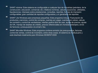  SAINT nómina: Este sistema es configurable a cualquier tipo de industrias (petrolera, de la
construcción, educación, comercial, etc.) Elabora nominas, calcula vacaciones, utilidades,
liquidaciones, intereses sobre prestaciones, consultas, reportes, formas de impresión
configurables, gran cantidad de reportes configurados y un generador de reportes
 SAINT Lite Windows para empresas pequeñas: Este programa incluye: Facturación de
productos y servicios, control de compras, cuentas por pagar, cuentas por cobrar, calculo
de comisión y control de vendedores, interfaz grafica fácil de usar, ajuste de precios, ajuste
de IVA, manejo de tarjetas de crédito, precios referenciales en moneda extranjera, envió
de facturas y presupuestos vía email o fax.
 SAINT Microlite Windows: Este programa contiene emisión de presupuestos, facturas,
control de ventas, control de inventario, entre otras cosas. El sistema es multiusuario y
está diseñado totalmente para Windows 95/98/NT/2000
 