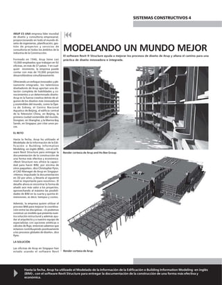 Hasta la fecha, Arup ha utilizado el Modelado de la Información de la Edificación o Building Information Modeling -en inglés
(BIM)-, con el software Revit Structure para entregar la documentación de la construcción de una forma más efectiva y
económica.
ARUP ES UNA empresa líder mundial
de diseño y consultoría empresarial,
proporcionando en todo el mundo di-
seño de ingenierías, planificación, ges-
tión de proyectos y servicios de
consultoría en todos los ámbitos de la
industria de la Construcción.
Formado en 1946, Arup tiene casi
10,000 empleados que trabajan en 92
oficinas, en más de 37 países. Y en cual-
quier momento, la empresa puede
contar con más de 10,000 proyectos
desarrollándose simultáneamente.
Ofreciendo un enfoque innovador y ple-
namente integrado, los talentosos
diseñadores de Arup aportan una do-
tación completa de habilidades y co-
nocimientos a un determinado diseño.
Arup es la fuerza creativa detrás de al-
gunos de los diseños más innovadores
y sostenibles del mundo, como la Ópe-
ra de Sidney, el Centro Nacional
Aquatico de Beijing, el edificio central
de la Televisión China, en Beijing, la
primera ciudad sostenible del mundo,
Dongtan, en Shanghai, y la Marina Bay
Sands, en Singapur, por citar unos po-
cos.
EL RETO
Hasta la fecha, Arup ha utilizado el
Modelado de la Información de la Edi-
ficación o Building Information
Modeling -en inglés (BIM)-, con el soft-
ware Revit Structure para entregar la
documentación de la construcción de
una forma más efectiva y económica.
«Revit Structure nos ofrece la capaci-
dad para hacer BIM, por encima de
otros paquetes», dice Christopher Pynn,
el CAD Manager de Arup en Singapur.
«Hemos impulsado la documentación
en 3D por años, y llevarla al siguiente
nivel es importante para nosotros». El
desafío ahora es encontrar la forma de
añadir aún más valor a los proyectos,
aprovechando al máximo las posibili-
dades de BIM en la cuarta y quinta di-
mensiones, es decir, tiempos y costos.
Además, la empresa quiere utilizar el
proceso BIM para mejorar la coordina-
ción entre las disciplinas. «Si podemos
construir un modelo que presenta nues-
tra solución estructural y además ayu-
dar al arquitecto y a nuestro equipo de
especialistas con opciones estéticas o
cálculos de flujo, entonces sabemos que
estamos contribuyendo positivamente
a los procesos globales de diseño», dice
Pynn.
LA SOLUCIÓN
Las oficinas de Arup en Singapur han
estado usando el software Revit
MODELANDO UN MUNDO MEJOR
El software Revit ® Structure ayuda a mejorar los procesos de diseño de Arup y allana el camino para una
práctica de diseño innovadora e integrada.
SISTEMAS CONSTRUCTIVOS 4
Render cortesía de Arup and Ho Bee Group.
Render cortesía de Arup.
 