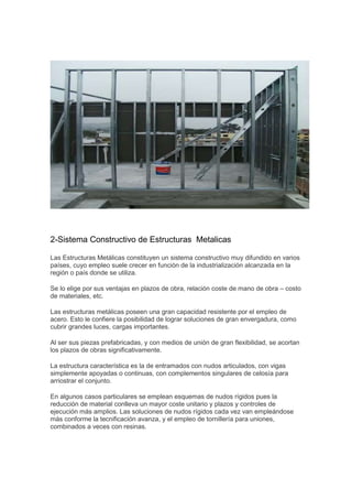 2-Sistema Constructivo de Estructuras Metalicas
Las Estructuras Metálicas constituyen un sistema constructivo muy difundido en varios
países, cuyo empleo suele crecer en función de la industrialización alcanzada en la
región o país donde se utiliza.
Se lo elige por sus ventajas en plazos de obra, relación coste de mano de obra – costo
de materiales, etc.
Las estructuras metálicas poseen una gran capacidad resistente por el empleo de
acero. Esto le confiere la posibilidad de lograr soluciones de gran envergadura, como
cubrir grandes luces, cargas importantes.
Al ser sus piezas prefabricadas, y con medios de unión de gran flexibilidad, se acortan
los plazos de obras significativamente.
La estructura característica es la de entramados con nudos articulados, con vigas
simplemente apoyadas o continuas, con complementos singulares de celosía para
arriostrar el conjunto.
En algunos casos particulares se emplean esquemas de nudos rígidos pues la
reducción de material conlleva un mayor coste unitario y plazos y controles de
ejecución más amplios. Las soluciones de nudos rígidos cada vez van empleándose
más conforme la tecnificación avanza, y el empleo de tornillería para uniones,
combinados a veces con resinas.
 