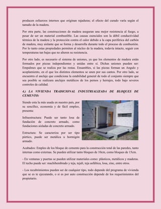 producen esfuerzos internos que originan rajaduras; el efecto del curado varía según el
tamaño de la madera.
Por otra parte, las construcciones de madera aseguran una mejor resistencia al fuego, a
pesar de ser un material combustible. Las causas esenciales son la débil conductividad
térmica de la madera y la protección contra el calor debido a la capa periférica del carbón
de madera, muy aislante que se forma y desarrolla durante todo el proceso de combustión.
Por lo tanto estas propiedades permiten al núcleo de la madera, todavía intacto, seguir con
temperaturas tan bajas que no alteren su resistencia.
Por otro lado, es necesario el sistema de uniones, ya que los elementos de madera están
formados por piezas independientes y unidas entre sí. Dichas uniones pueden ser:
Empalmes que se realiza por las restas. Ensambles, si las piezas forman un Angulo y
acoplamiento, en el que los distintos elementos se unen por sus cantos. Por otro lado, se
encuentra el anclaje que condiciona la estabilidad general de todo el conjunto siempre que
sea posible se realizara anclajes metálicos de los pernos y herrajes, todo bajo severos
controles de calidad.
4.) LA VIVIENDA TRADICIONAL INDUSTRIALIZADA DE BLOQUES DE
CEMENTO:
Siendo esta la más usada en nuestro país, por
su sencillez, economía y de fácil empleo,
presenta:
Infraestructura: Puede ser tanto losa de
fundación de concreto armado, como
fundaciones aisladas de concreto armado.
Estructura: Se caracteriza por ser tipo
pórtico, puede ser metálica u hormigón
armado.
Acabados: Empleo de los bloque de cemento para la construcción total de las paredes, tanto
internas como externas. Se pueden utilizar tanto bloques de 10cm, como bloques de 15cm.
- En ventanas y puertas se pueden utilizar materiales como: plásticos, metálicos y maderas.
El techo puede ser: machihembrado y teja, tejalí, teja asfáltica, losa, zinc, entre otros.
- Los recubrimientos pueden ser de cualquier tipo, todo depende del programa de vivienda
que se es te ejecutando, o si es por auto construcción depende de los requerimientos del
propietario.
 